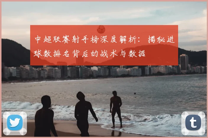 中超联赛射手榜深度解析：揭秘进球数排名背后的战术与数据