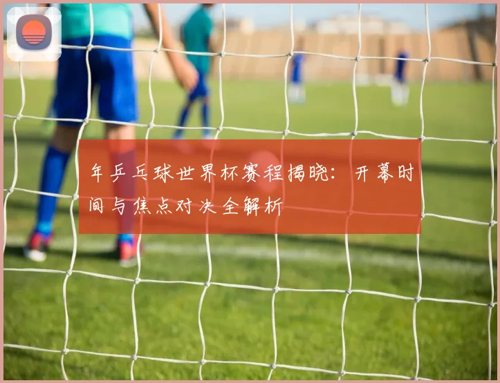 年乒乓球世界杯赛程揭晓:开幕时间与焦点对决全解析