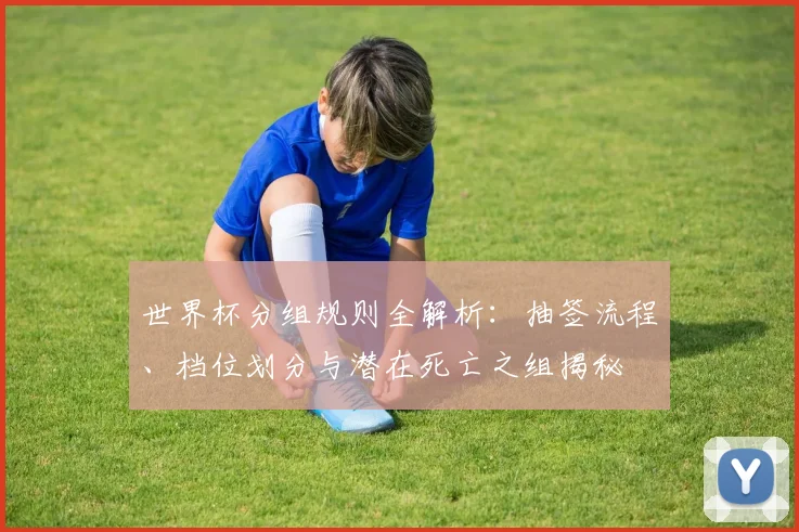 世界杯分组规则全解析:抽签流程、档位划分与潜在死亡之组揭秘