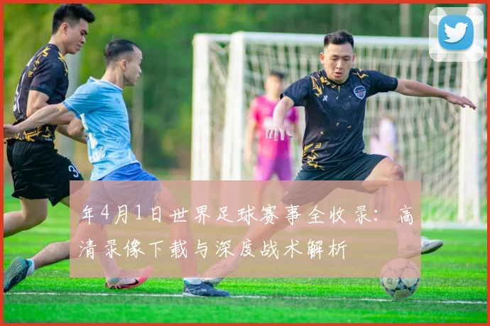 年4月1日世界足球赛事全收录：高清录像下载与深度战术解析