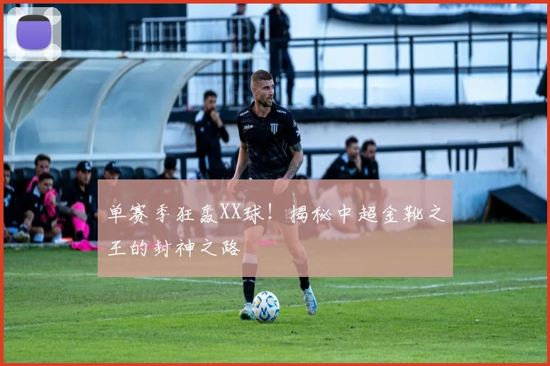 单赛季狂轰XX球！揭秘中超金靴之王的封神之路