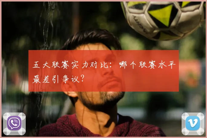 五大联赛实力对比：哪个联赛水平最差引争议？