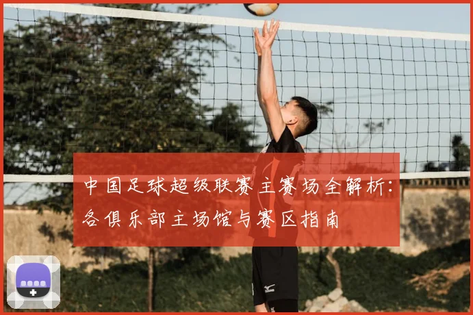 中国足球超级联赛主赛场全解析：各俱乐部主场馆与赛区指南