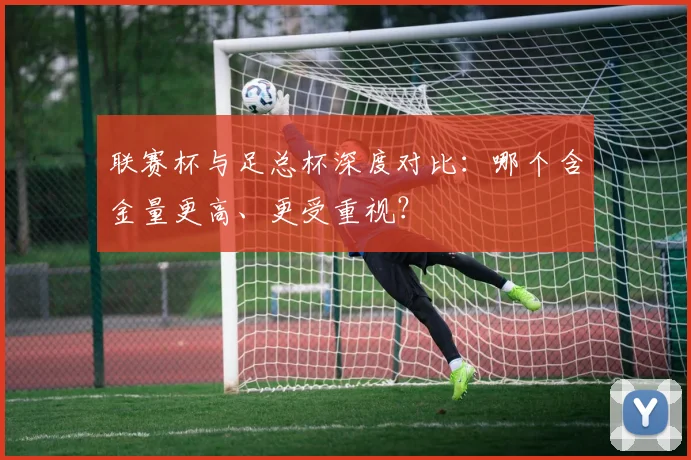 联赛杯与足总杯深度对比:哪个含金量更高、更受重视?