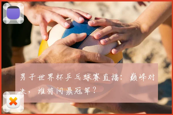 男子世界杯乒乓球赛直播:巅峰对决,谁将问鼎冠军?