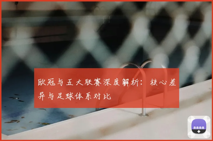 欧冠与五大联赛深度解析：核心差异与足球体系对比